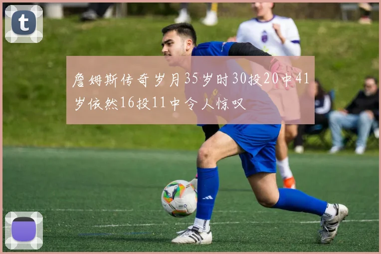 詹姆斯传奇岁月35岁时30投20中41岁依然16投11中令人惊叹