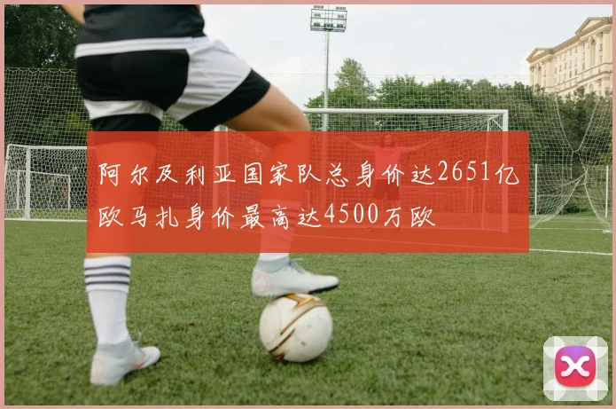 阿尔及利亚国家队总身价达2651亿欧马扎身价最高达4500万欧