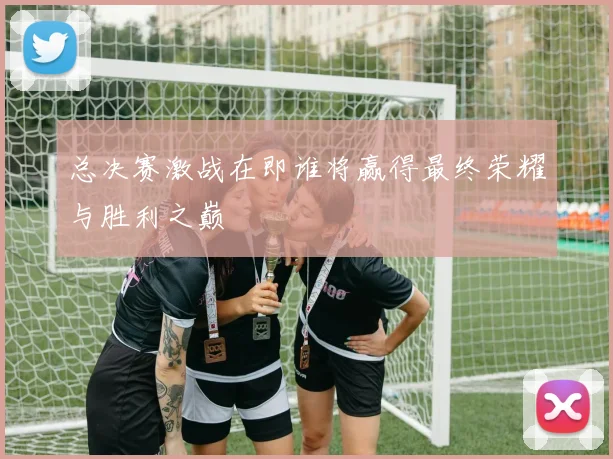 总决赛激战在即谁将赢得最终荣耀与胜利之巅