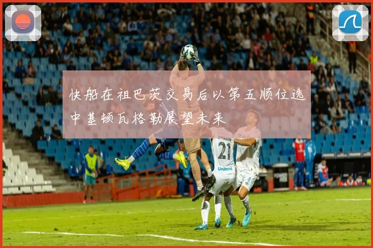 快船在祖巴茨交易后以第五顺位选中基顿瓦格勒展望未来
