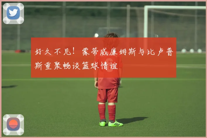 好久不见！蒙蒂威廉姆斯与比卢普斯重聚畅谈篮球情谊