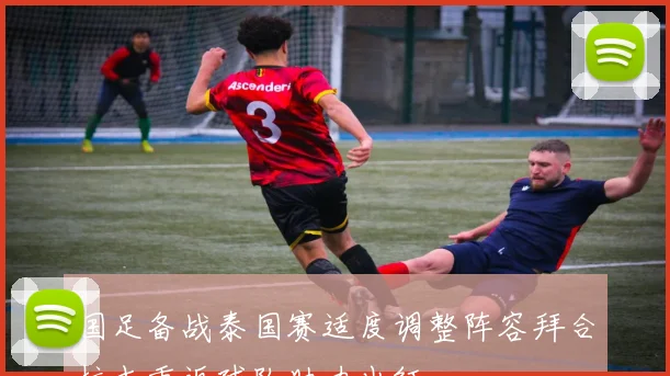 国足备战泰国赛适度调整阵容拜合拉木重返球队助力出征