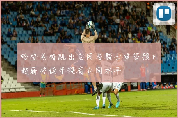 哈登或将跳出合同与骑士重签预计起薪将低于现有合同水平