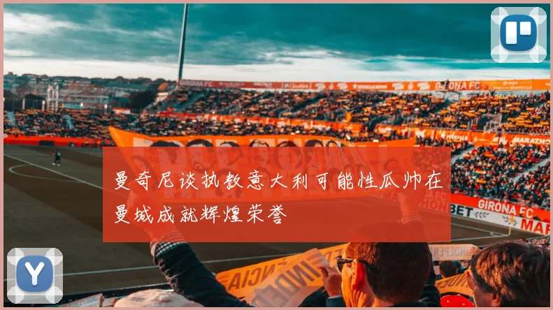 曼奇尼谈执教意大利可能性瓜帅在曼城成就辉煌荣誉