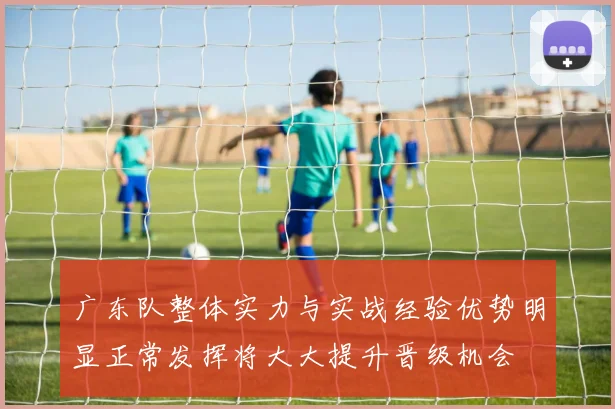 广东队整体实力与实战经验优势明显正常发挥将大大提升晋级机会