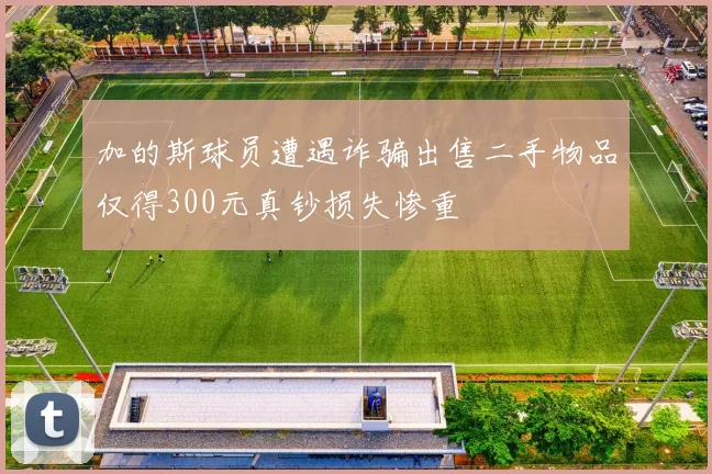 加的斯球员遭遇诈骗出售二手物品仅得300元真钞损失惨重