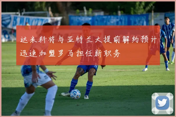 达米科将与亚特兰大提前解约预计迅速加盟罗马担任新职务