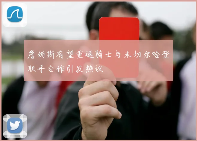 詹姆斯有望重返骑士与米切尔哈登联手合作引发热议