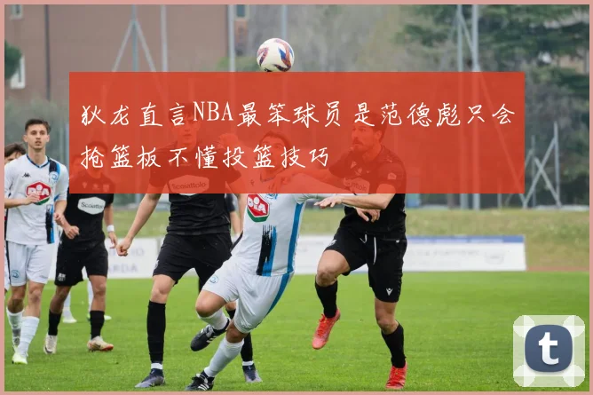 狄龙直言NBA最笨球员是范德彪只会抢篮板不懂投篮技巧