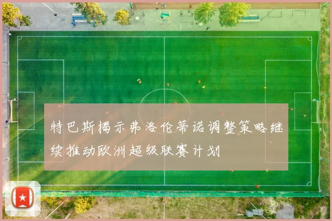 特巴斯揭示弗洛伦蒂诺调整策略继续推动欧洲超级联赛计划
