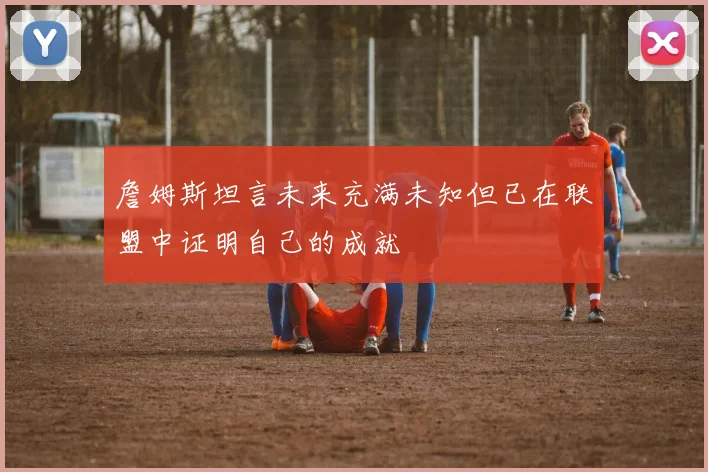詹姆斯坦言未来充满未知但已在联盟中证明自己的成就