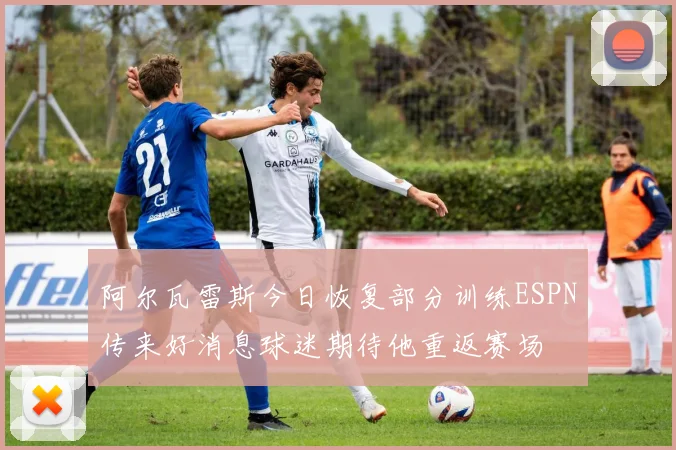 阿尔瓦雷斯今日恢复部分训练ESPN传来好消息球迷期待他重返赛场