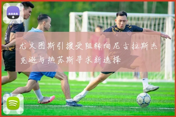 尤文图斯引援受阻转向尼古拉斯杰克逊与热苏斯寻求新选择