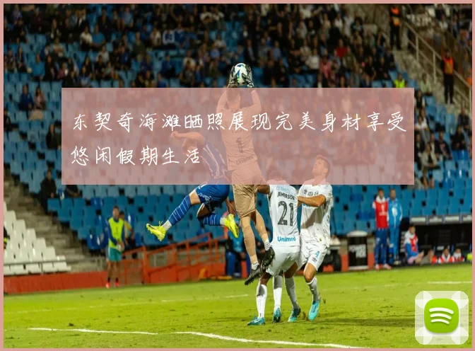 东契奇海滩晒照展现完美身材享受悠闲假期生活