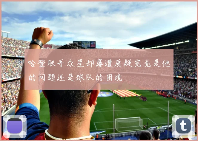哈登联手众星却屡遭质疑究竟是他的问题还是球队的困境