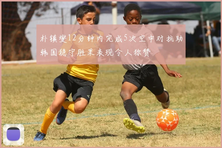 朴镇燮12分钟内完成5次空中对抗助韩国稳守胜果表现令人称赞