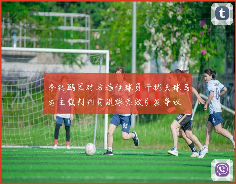 李钧鹏因对方越位球员干扰头球乌龙主裁判判罚进球无效引发争议