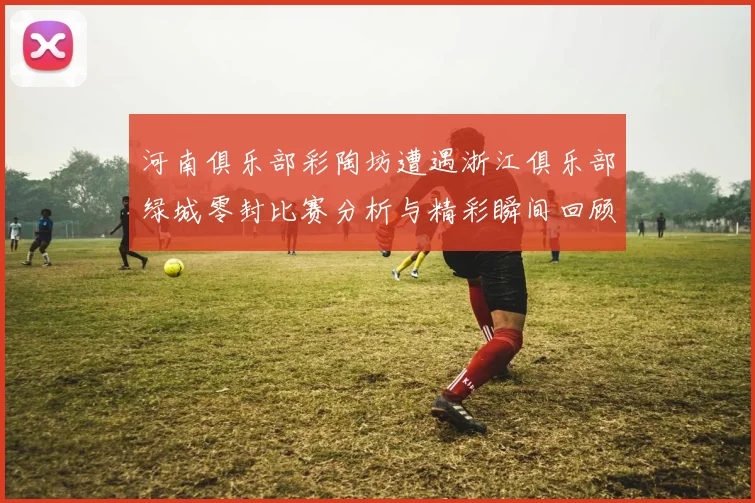 河南俱乐部彩陶坊遭遇浙江俱乐部绿城零封比赛分析与精彩瞬间回顾